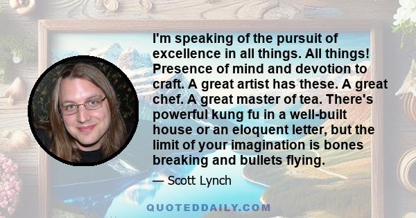 I'm speaking of the pursuit of excellence in all things. All things! Presence of mind and devotion to craft. A great artist has these. A great chef. A great master of tea. There's powerful kung fu in a well-built house