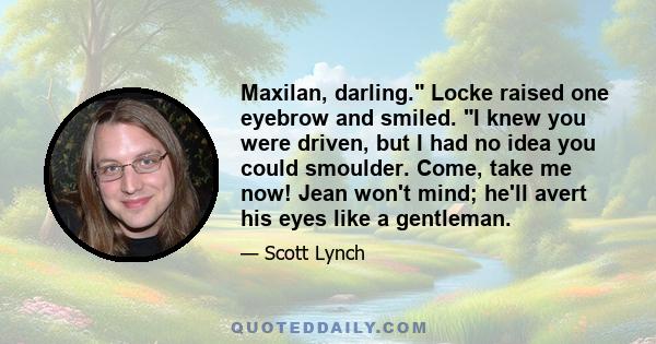 Maxilan, darling. Locke raised one eyebrow and smiled. I knew you were driven, but I had no idea you could smoulder. Come, take me now! Jean won't mind; he'll avert his eyes like a gentleman.