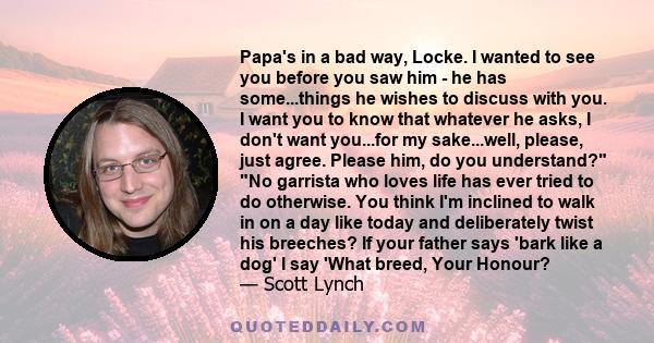 Papa's in a bad way, Locke. I wanted to see you before you saw him - he has some...things he wishes to discuss with you. I want you to know that whatever he asks, I don't want you...for my sake...well, please, just