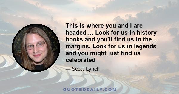 This is where you and I are headed.... Look for us in history books and you'll find us in the margins. Look for us in legends and you might just find us celebrated