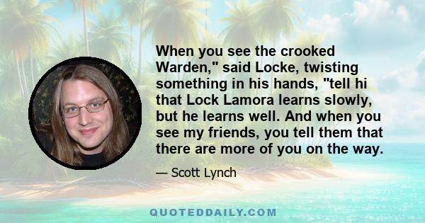 When you see the crooked Warden, said Locke, twisting something in his hands, tell hi that Lock Lamora learns slowly, but he learns well. And when you see my friends, you tell them that there are more of you on the way.