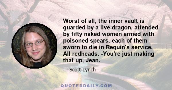 Worst of all, the inner vault is guarded by a live dragon, attended by fifty naked women armed with poisoned spears, each of them sworn to die in Requin's service. All redheads. -You're just making that up, Jean.