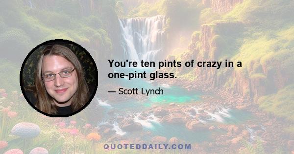 You're ten pints of crazy in a one-pint glass.