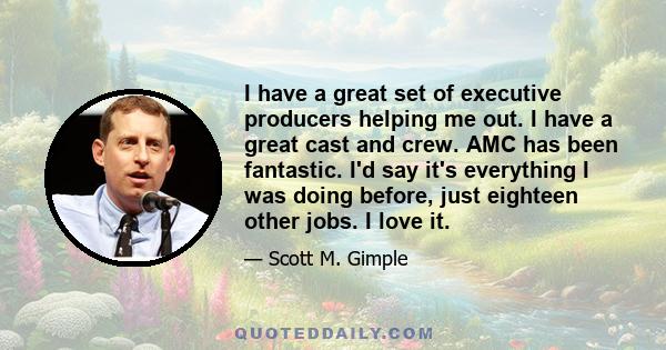 I have a great set of executive producers helping me out. I have a great cast and crew. AMC has been fantastic. I'd say it's everything I was doing before, just eighteen other jobs. I love it.