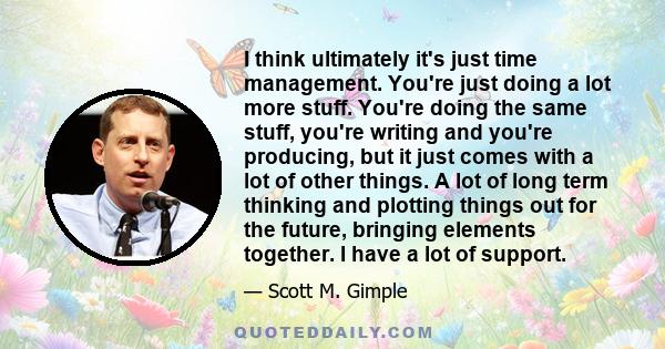 I think ultimately it's just time management. You're just doing a lot more stuff. You're doing the same stuff, you're writing and you're producing, but it just comes with a lot of other things. A lot of long term