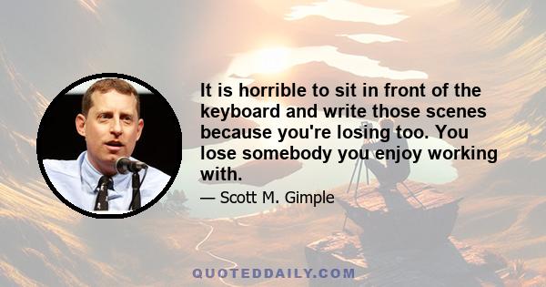 It is horrible to sit in front of the keyboard and write those scenes because you're losing too. You lose somebody you enjoy working with.