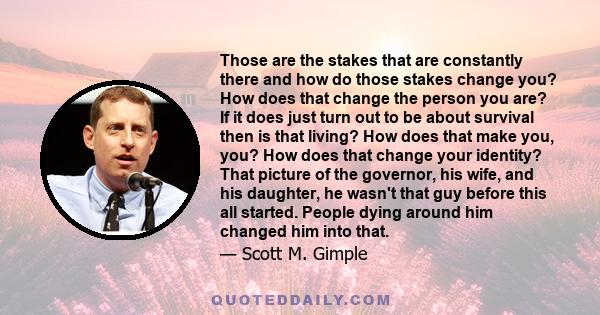 Those are the stakes that are constantly there and how do those stakes change you? How does that change the person you are? If it does just turn out to be about survival then is that living? How does that make you, you? 