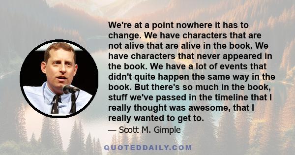 We're at a point nowhere it has to change. We have characters that are not alive that are alive in the book. We have characters that never appeared in the book. We have a lot of events that didn't quite happen the same