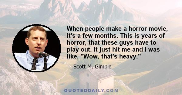 When people make a horror movie, it's a few months. This is years of horror, that these guys have to play out. It just hit me and I was like, Wow, that's heavy.