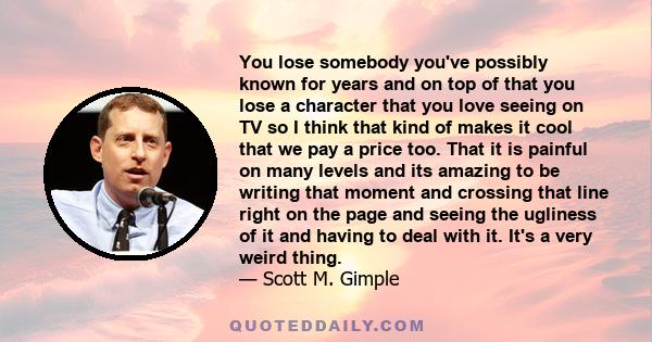 You lose somebody you've possibly known for years and on top of that you lose a character that you love seeing on TV so I think that kind of makes it cool that we pay a price too. That it is painful on many levels and