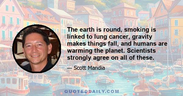 The earth is round, smoking is linked to lung cancer, gravity makes things fall, and humans are warming the planet. Scientists strongly agree on all of these.