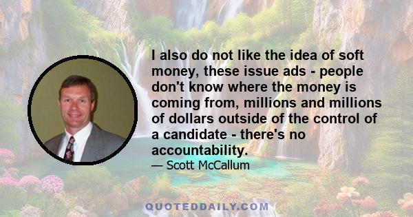 I also do not like the idea of soft money, these issue ads - people don't know where the money is coming from, millions and millions of dollars outside of the control of a candidate - there's no accountability.