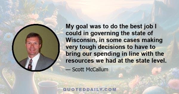 My goal was to do the best job I could in governing the state of Wisconsin, in some cases making very tough decisions to have to bring our spending in line with the resources we had at the state level.