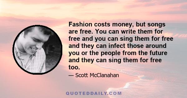 Fashion costs money, but songs are free. You can write them for free and you can sing them for free and they can infect those around you or the people from the future and they can sing them for free too.