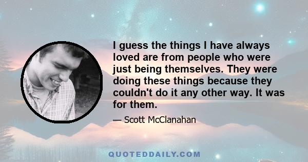 I guess the things I have always loved are from people who were just being themselves. They were doing these things because they couldn't do it any other way. It was for them.