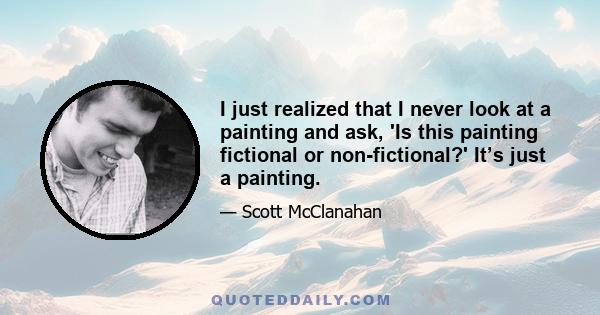I just realized that I never look at a painting and ask, 'Is this painting fictional or non-fictional?' It’s just a painting.
