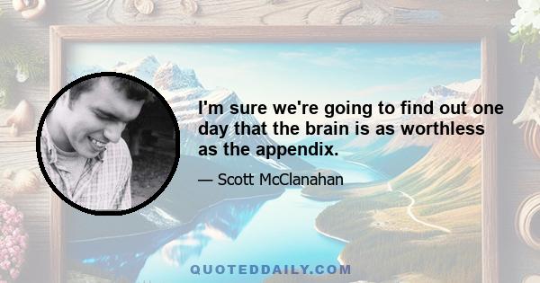 I'm sure we're going to find out one day that the brain is as worthless as the appendix.