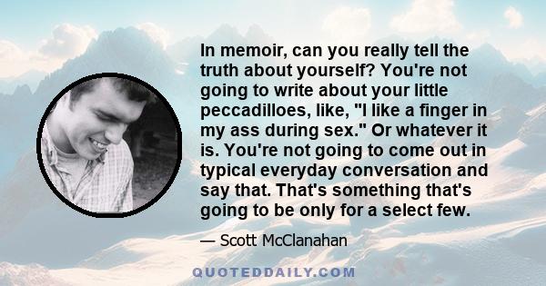 In memoir, can you really tell the truth about yourself? You're not going to write about your little peccadilloes, like, I like a finger in my ass during sex. Or whatever it is. You're not going to come out in typical