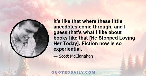 It's like that where these little anecdotes come through, and I guess that's what I like about books like that [He Stopped Loving Her Today]. Fiction now is so experiential.