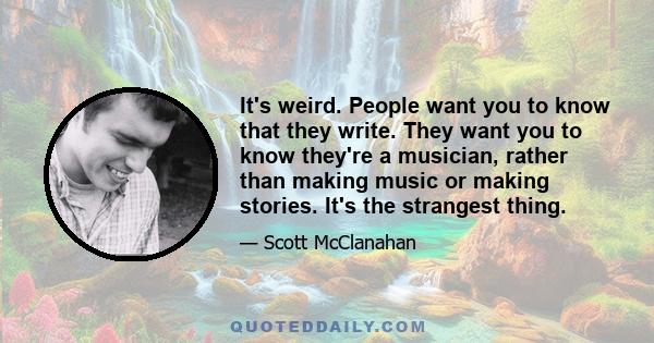 It's weird. People want you to know that they write. They want you to know they're a musician, rather than making music or making stories. It's the strangest thing.