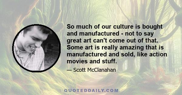 So much of our culture is bought and manufactured - not to say great art can't come out of that. Some art is really amazing that is manufactured and sold, like action movies and stuff.