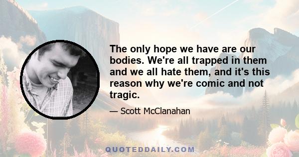 The only hope we have are our bodies. We're all trapped in them and we all hate them, and it's this reason why we're comic and not tragic.