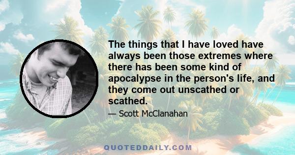 The things that I have loved have always been those extremes where there has been some kind of apocalypse in the person's life, and they come out unscathed or scathed.