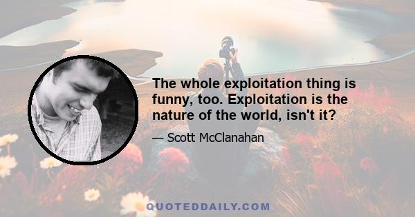 The whole exploitation thing is funny, too. Exploitation is the nature of the world, isn't it?