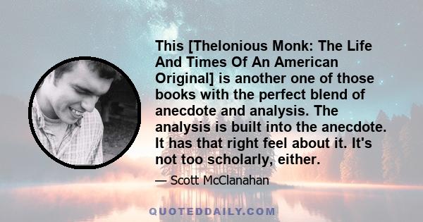 This [Thelonious Monk: The Life And Times Of An American Original] is another one of those books with the perfect blend of anecdote and analysis. The analysis is built into the anecdote. It has that right feel about it. 