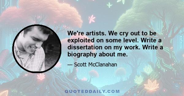 We're artists. We cry out to be exploited on some level. Write a dissertation on my work. Write a biography about me.