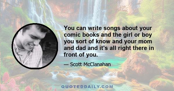 You can write songs about your comic books and the girl or boy you sort of know and your mom and dad and it's all right there in front of you.