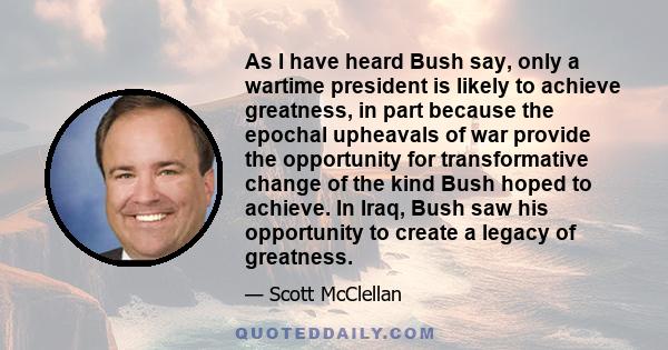 As I have heard Bush say, only a wartime president is likely to achieve greatness, in part because the epochal upheavals of war provide the opportunity for transformative change of the kind Bush hoped to achieve. In