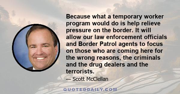 Because what a temporary worker program would do is help relieve pressure on the border. It will allow our law enforcement officials and Border Patrol agents to focus on those who are coming here for the wrong reasons,