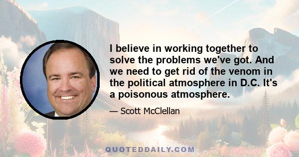 I believe in working together to solve the problems we've got. And we need to get rid of the venom in the political atmosphere in D.C. It's a poisonous atmosphere.