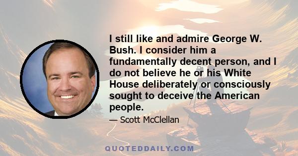 I still like and admire George W. Bush. I consider him a fundamentally decent person, and I do not believe he or his White House deliberately or consciously sought to deceive the American people.