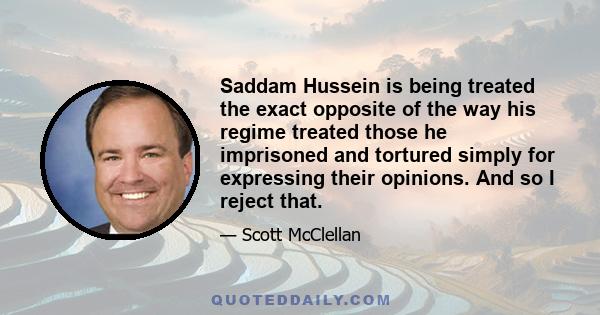 Saddam Hussein is being treated the exact opposite of the way his regime treated those he imprisoned and tortured simply for expressing their opinions. And so I reject that.