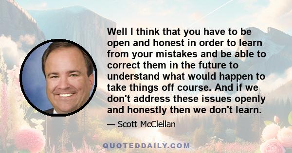 Well I think that you have to be open and honest in order to learn from your mistakes and be able to correct them in the future to understand what would happen to take things off course. And if we don't address these