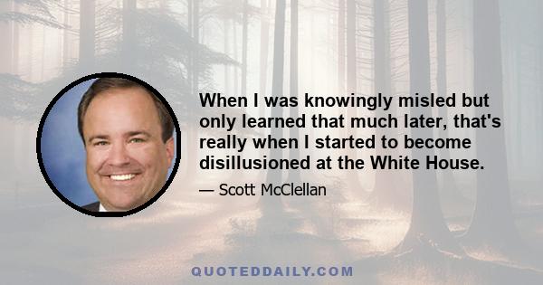 When I was knowingly misled but only learned that much later, that's really when I started to become disillusioned at the White House.