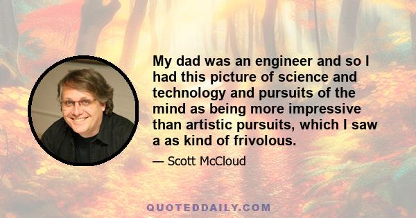 My dad was an engineer and so I had this picture of science and technology and pursuits of the mind as being more impressive than artistic pursuits, which I saw a as kind of frivolous.