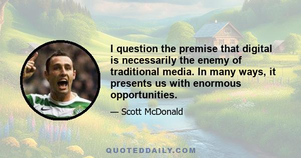 I question the premise that digital is necessarily the enemy of traditional media. In many ways, it presents us with enormous opportunities.