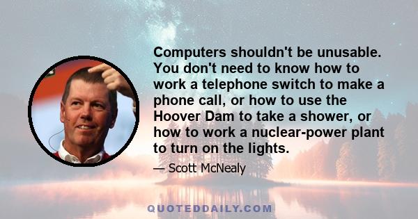 Computers shouldn't be unusable. You don't need to know how to work a telephone switch to make a phone call, or how to use the Hoover Dam to take a shower, or how to work a nuclear-power plant to turn on the lights.