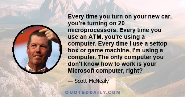 Every time you turn on your new car, you're turning on 20 microprocessors. Every time you use an ATM, you're using a computer. Every time I use a settop box or game machine, I'm using a computer. The only computer you