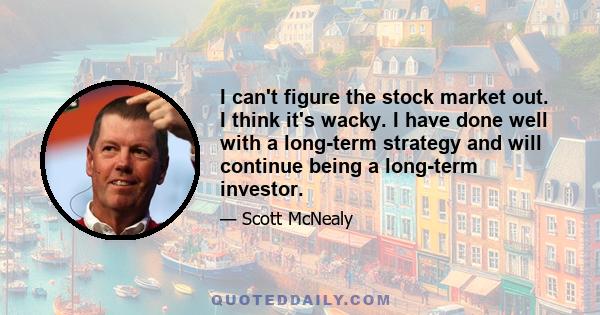 I can't figure the stock market out. I think it's wacky. I have done well with a long-term strategy and will continue being a long-term investor.