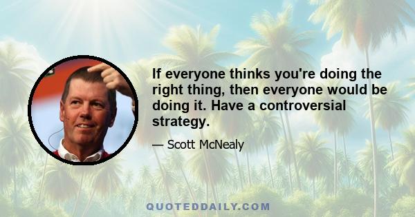 If everyone thinks you're doing the right thing, then everyone would be doing it. Have a controversial strategy.