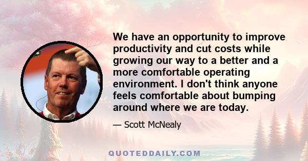 We have an opportunity to improve productivity and cut costs while growing our way to a better and a more comfortable operating environment. I don't think anyone feels comfortable about bumping around where we are today.