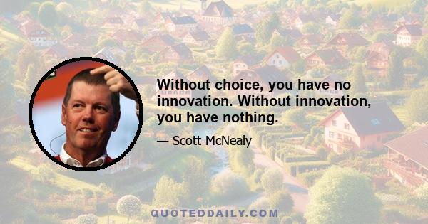 Without choice, you have no innovation. Without innovation, you have nothing.