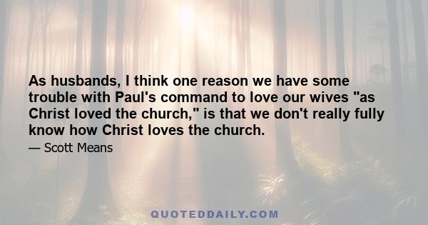 As husbands, I think one reason we have some trouble with Paul's command to love our wives as Christ loved the church, is that we don't really fully know how Christ loves the church.