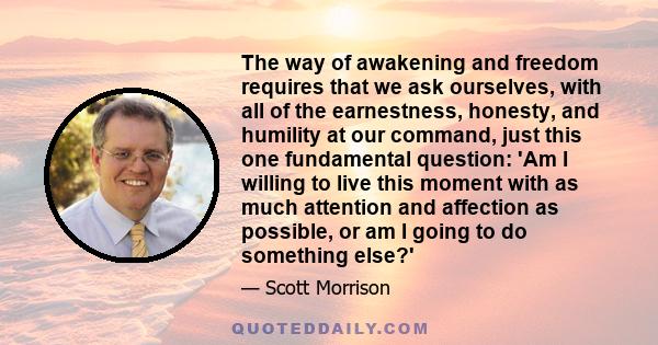 The way of awakening and freedom requires that we ask ourselves, with all of the earnestness, honesty, and humility at our command, just this one fundamental question: 'Am I willing to live this moment with as much