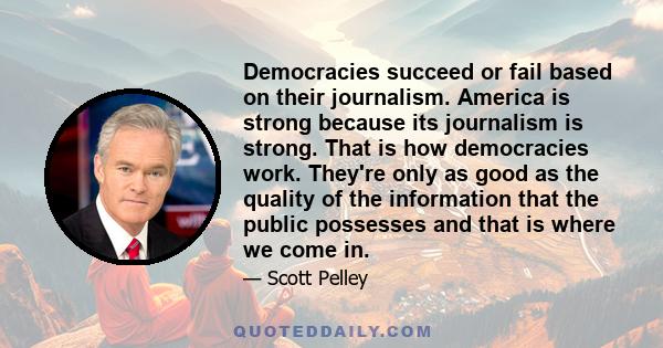 Democracies succeed or fail based on their journalism. America is strong because its journalism is strong. That is how democracies work. They're only as good as the quality of the information that the public possesses