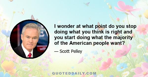 I wonder at what point do you stop doing what you think is right and you start doing what the majority of the American people want?